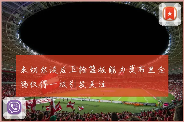 米切尔谈后卫抢篮板能力莫布里全场仅得一板引发关注