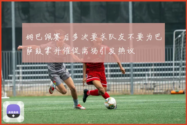 姆巴佩赛后多次要求队友不要为巴萨鼓掌并催促离场引发热议