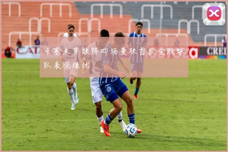 卡塞米罗缺阵四场曼联首发全败球队表现堪忧
