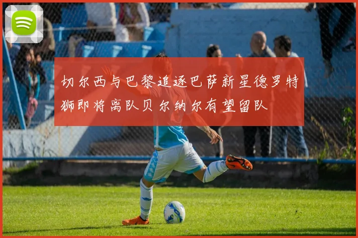 切尔西与巴黎追逐巴萨新星德罗特狮即将离队贝尔纳尔有望留队