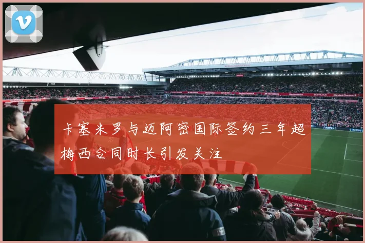 卡塞米罗与迈阿密国际签约三年超梅西合同时长引发关注