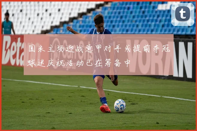 国米主场迎战意甲对手或提前夺冠球迷庆祝活动已在筹备中