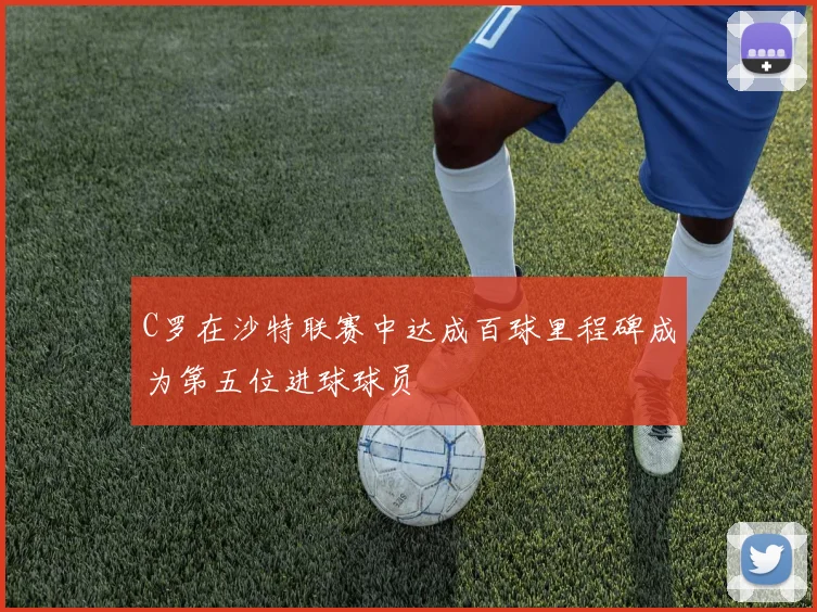C罗在沙特联赛中达成百球里程碑成为第五位进球球员