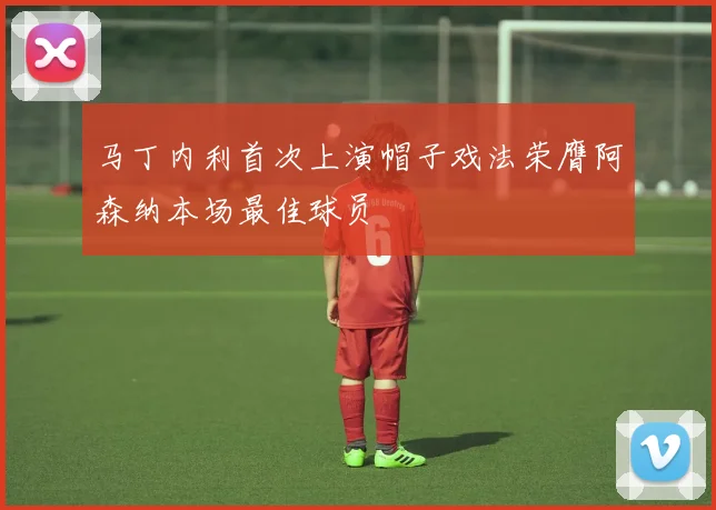马丁内利首次上演帽子戏法荣膺阿森纳本场最佳球员