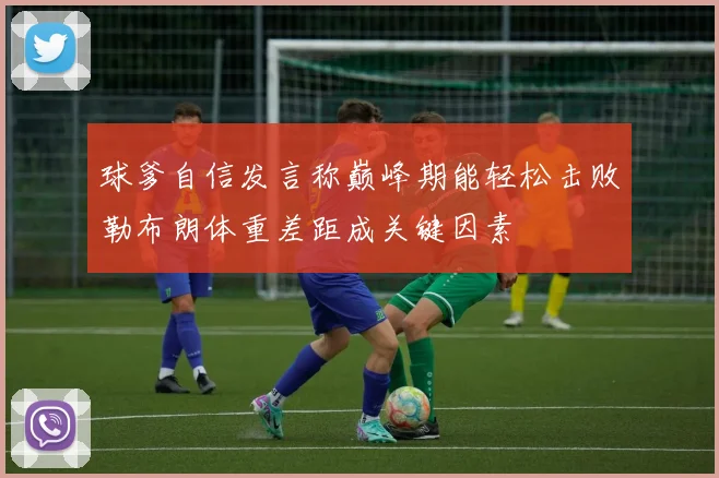 球爹自信发言称巅峰期能轻松击败勒布朗体重差距成关键因素