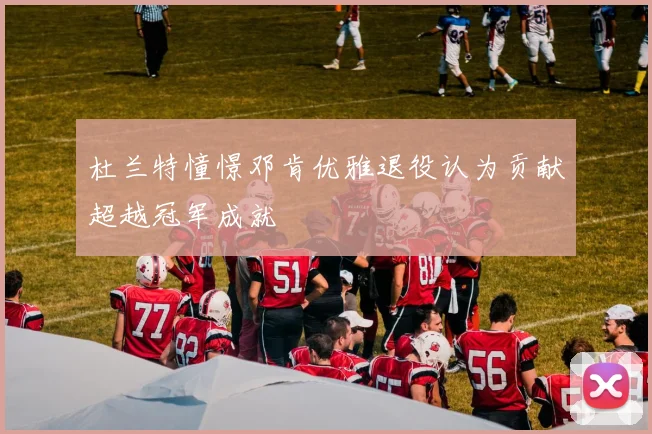 杜兰特憧憬邓肯优雅退役认为贡献超越冠军成就