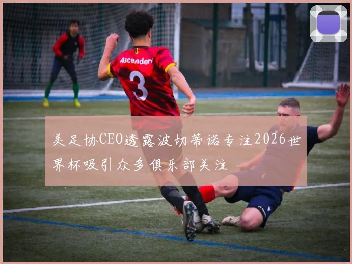 美足协CEO透露波切蒂诺专注2026世界杯吸引众多俱乐部关注
