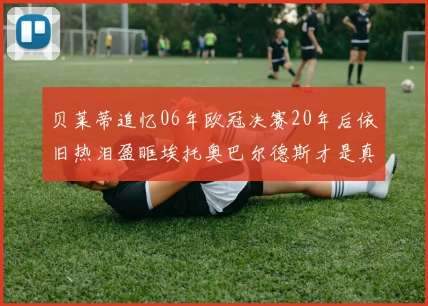 贝莱蒂追忆06年欧冠决赛20年后依旧热泪盈眶埃托奥巴尔德斯才是真正的英雄
